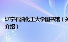 辽宁石油化工大学图书馆（关于辽宁石油化工大学图书馆的介绍）