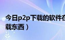 今日p2p下载的软件在哪里（如何利用p2p下载东西）