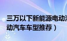 三万以下新能源电动汽车（3万以内新能源电动汽车车型推荐）