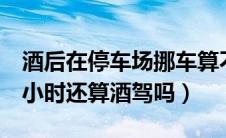 酒后在停车场挪车算不算酒驾（酒后睡了7个小时还算酒驾吗）