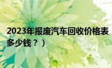 2023年报废汽车回收价格表（报废汽车回收价格表车报废给多少钱？）