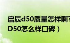 启辰d50质量怎样啊?好多人都说好呢（启辰D50怎么样口碑）