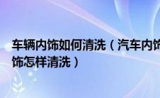 车辆内饰如何清洗（汽车内饰清洗方法及流程详解？汽车内饰怎样清洗）