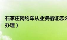 石家庄网约车从业资格证怎么办理（网约车从业资格证怎么办理）