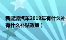 新能源汽车2019年有什么补贴政策吗（新能源汽车2019年有什么补贴政策）