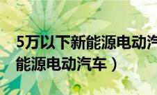 5万以下新能源电动汽车 新能源（5万以下新能源电动汽车）