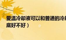 爱温冷却液可以和普通的冷却液加一起吗?（爱温冷却液到底好不好）