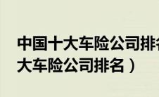 中国十大车险公司排名对比（2021年中国十大车险公司排名）