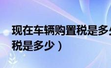 现在车辆购置税是多少2020（现在车辆购置税是多少）