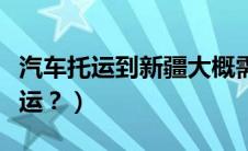 汽车托运到新疆大概需要多少钱（汽车如何托运？）