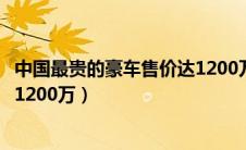 中国最贵的豪车售价达1200万美元（中国最贵的豪车售价达1200万）