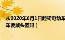 从2020年6月1日起骑电动车必须戴头盔（国家规定骑电动车要戴头盔吗）