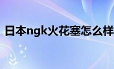 日本ngk火花塞怎么样（ngk火花塞怎么样）