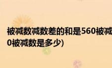 被减数减数差的和是560被减数是几(被减数减数差的和是560被减数是多少)