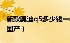 新款奥迪q5多少钱一辆（奥迪Q5是进口还是国产）