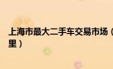 上海市最大二手车交易市场（上海最大二手车交易市场在哪里）