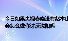 今日如果央视春晚没有赵本山你还会看吗如果赵本山死了你会怎么做你讨厌沈阳吗