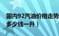 国内92汽油价格走势（中国现在92汽油价格多少钱一升）