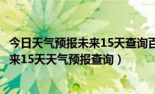 今日天气预报未来15天查询百度全国（天气预报15天查询未来15天天气预报查询）