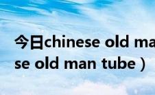 今日chinese old man tube 鑰佸ご（chinese old man tube）