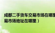 成都二手货车交易市场在哪里最近的地方（成都二手货车交易市场地址在哪里）