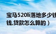 宝马520li落地多少钱（宝马520落地价多少钱,贷款怎么算的）