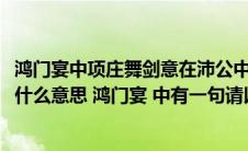 鸿门宴中项庄舞剑意在沛公中的沛公指的是(因击沛公于坐是什么意思 鸿门宴 中有一句请以剑舞 因击沛公于)