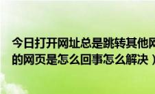 今日打开网址总是跳转其他网页（一打开网页就自动跳转别的网页是怎么回事怎么解决）