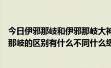 今日伊邪那岐和伊邪那岐大神有什么区别（伊邪那美与伊邪那岐的区别有什么不同什么级数的忍术）