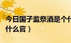 今日国子监祭酒是个什么官（国子监祭酒是个什么官）