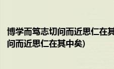 博学而笃志切问而近思仁在其中矣的意思翻译(博学而笃志切问而近思仁在其中矣)