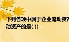 下列各项中属于企业流动资产的是(下列各项中 属于企业流动资产的是( ))