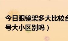 今日眼镜架多大比较合适（问一下眼镜架有型号大小区别吗）