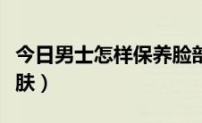 今日男士怎样保养脸部（男士怎样保养脸部皮肤）