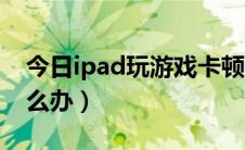 今日ipad玩游戏卡顿闪退（ipad玩游戏卡怎么办）