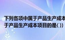 下列各项中属于产品生产成本项目的是哪一项(下列各项中属于产品生产成本项目的是( ))