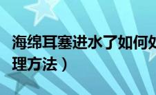 海绵耳塞进水了如何处理（海绵耳塞进水的处理方法）