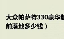 大众帕萨特330豪华版落地多少钱（帕萨特目前落地多少钱）