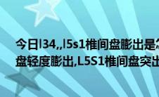 今日l34,,l5s1椎间盘膨出是怎么回事（L34.L45.L5S1椎间盘轻度膨出,L5S1椎间盘突出是什么意思啊）