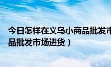 今日怎样在义乌小商品批发市场网上进货（怎样在义乌小商品批发市场进货）