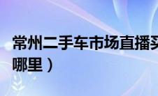 常州二手车市场直播买车（常州二手车市场在哪里）