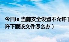 今日ie 当前安全设置不允许下载（IE提示当前安全设置不允许下载该文件怎么办）