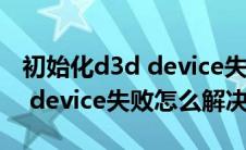 初始化d3d device失败怎么回事(初始化d3d device失败怎么解决)