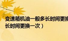 变速箱机油一般多长时间更换一次最好（变速箱机油一般多长时间更换一次）