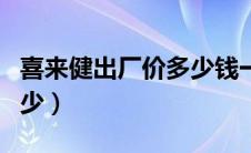 喜来健出厂价多少钱一个（喜来健出厂价是多少）