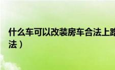 什么车可以改装房车合法上路行驶（什么车可以改装房车合法）