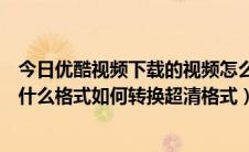 今日优酷视频下载的视频怎么转换格式（优酷下载的视频是什么格式如何转换超清格式）