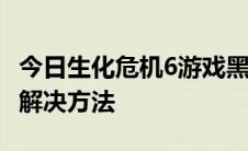 今日生化危机6游戏黑屏的3大解决方法+卡顿解决方法