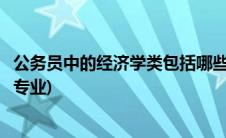 公务员中的经济学类包括哪些专业(公务员经济学类包括哪些专业)