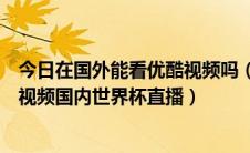 今日在国外能看优酷视频吗（在国外怎么看优酷腾讯爱奇艺视频国内世界杯直播）